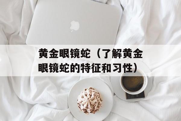 黄金眼镜蛇（了解黄金眼镜蛇的特征和习性）-第1张图片-