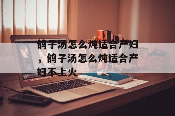 鸽子汤怎么炖适合产妇，鸽子汤怎么炖适合产妇不上火-第1张图片-