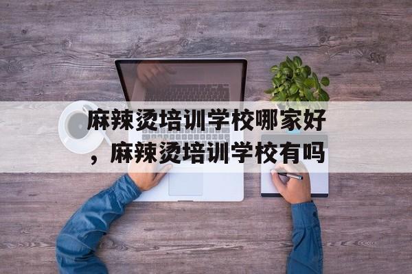 麻辣烫培训学校哪家好，麻辣烫培训学校有吗-第1张图片-