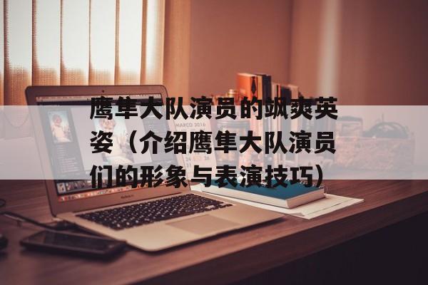 鹰隼大队演员的飒爽英姿（介绍鹰隼大队演员们的形象与表演技巧）-第1张图片-