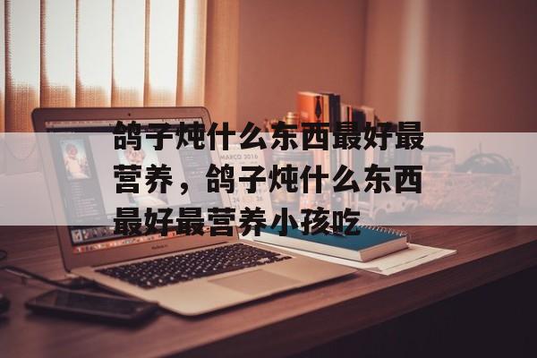 鸽子炖什么东西最好最营养，鸽子炖什么东西最好最营养小孩吃-第1张图片-