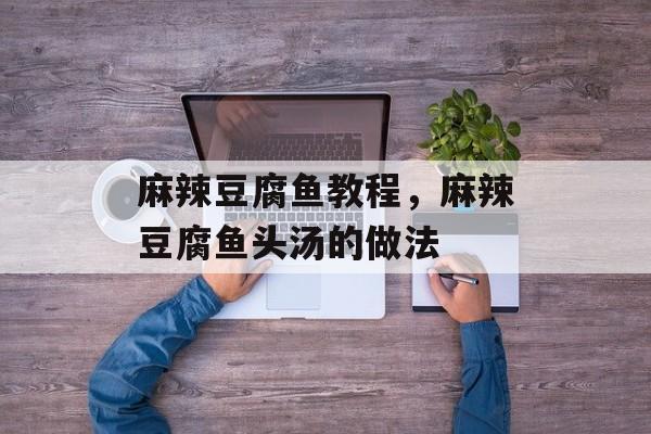 麻辣豆腐鱼教程，麻辣豆腐鱼头汤的做法-第1张图片-