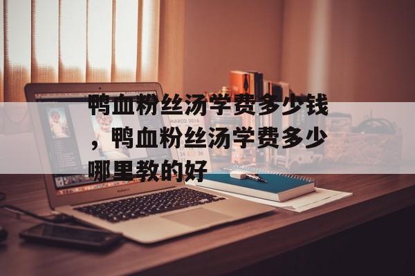 鸭血粉丝汤学费多少钱，鸭血粉丝汤学费多少哪里教的好-第1张图片-