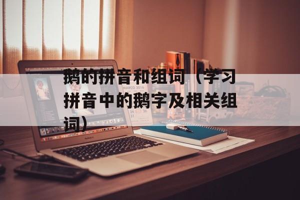 鹅的拼音和组词（学习拼音中的鹅字及相关组词）-第1张图片-