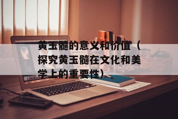 黄玉髓的意义和价值（探究黄玉髓在文化和美学上的重要性）-第1张图片-