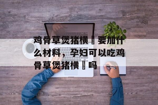 鸡骨草煲猪横脷要加什么材料，孕妇可以吃鸡骨草煲猪横脷吗-第1张图片-