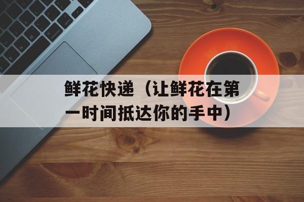 鲜花快递（让鲜花在第一时间抵达你的手中）-第1张图片-