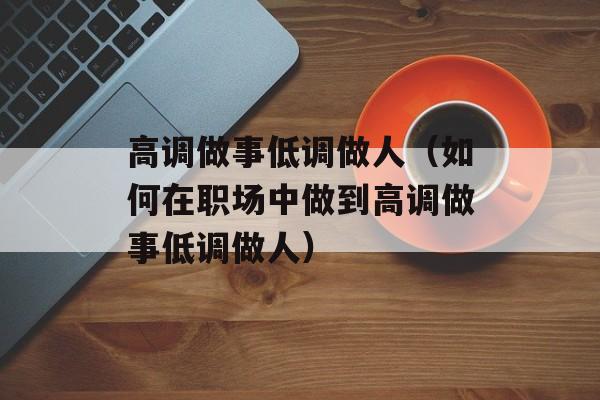 高调做事低调做人（如何在职场中做到高调做事低调做人）-第1张图片-