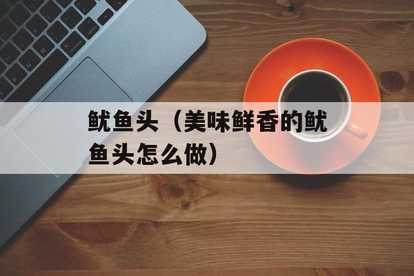 鱿鱼头（美味鲜香的鱿鱼头怎么做）-第1张图片-