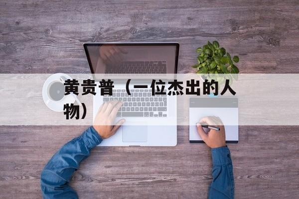黄贵普（一位杰出的人物）-第1张图片-