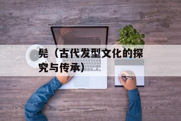 髡（古代发型文化的探究与传承）-第1张图片-