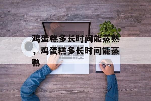 鸡蛋糕多长时间能蒸熟，鸡蛋糕多长时间能蒸熟-第1张图片-