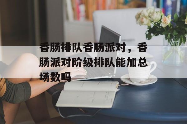 香肠排队香肠派对，香肠派对阶级排队能加总场数吗-第1张图片-