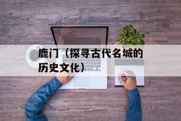 鹿门（探寻古代名城的历史文化）-第1张图片-