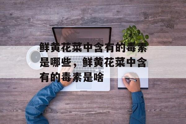鲜黄花菜中含有的毒素是哪些，鲜黄花菜中含有的毒素是啥-第1张图片-