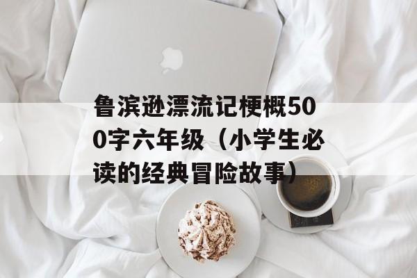 鲁滨逊漂流记梗概500字六年级（小学生必读的经典冒险故事）-第1张图片-
