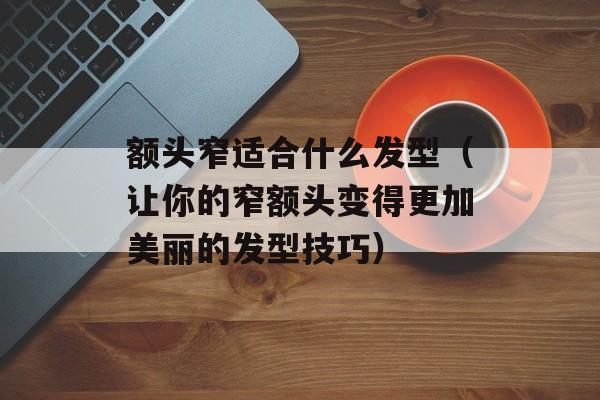 额头窄适合什么发型（让你的窄额头变得更加美丽的发型技巧）-第1张图片-