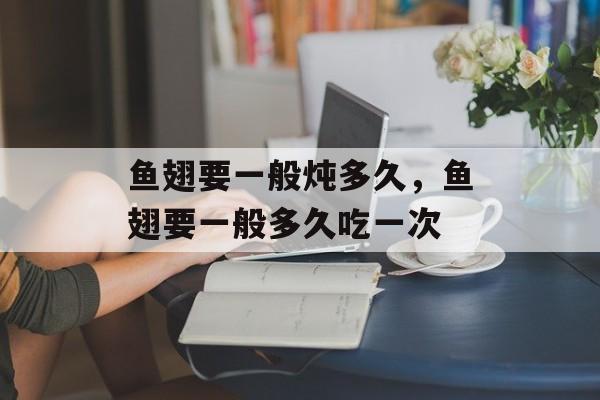 鱼翅要一般炖多久，鱼翅要一般多久吃一次-第1张图片-