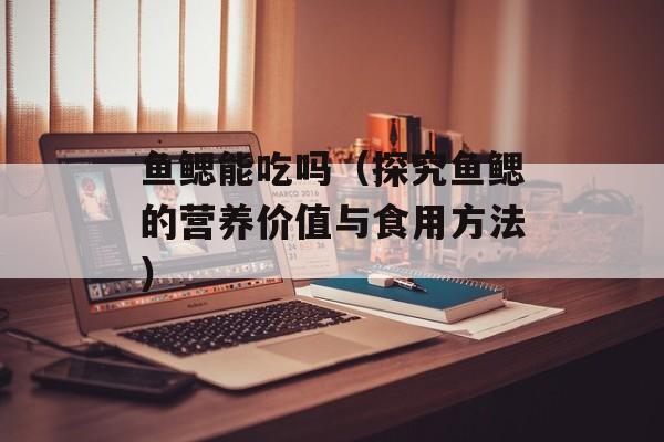 鱼鳃能吃吗（探究鱼鳃的营养价值与食用方法）-第1张图片-