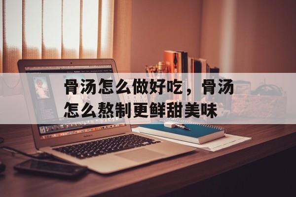 骨汤怎么做好吃，骨汤怎么熬制更鲜甜美味-第1张图片-