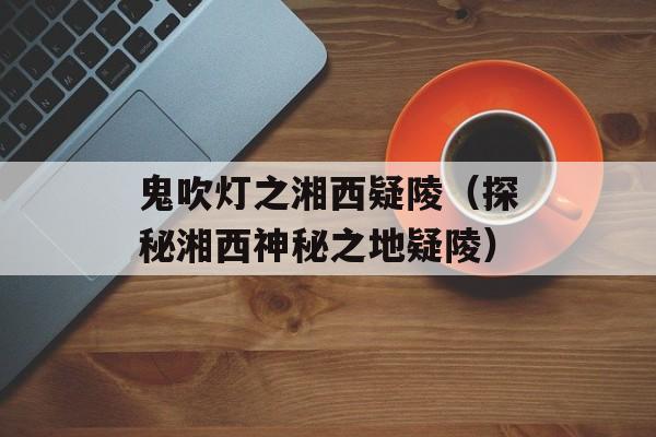 鬼吹灯之湘西疑陵（探秘湘西神秘之地疑陵）-第1张图片-