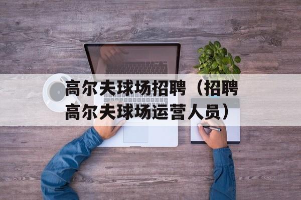 高尔夫球场招聘（招聘高尔夫球场运营人员）-第1张图片-