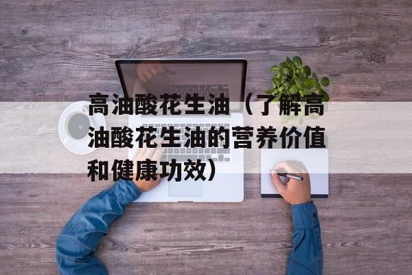 高油酸花生油（了解高油酸花生油的营养价值和健康功效）-第1张图片-