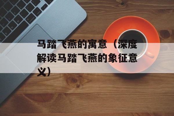 马踏飞燕的寓意（深度解读马踏飞燕的象征意义）-第1张图片-