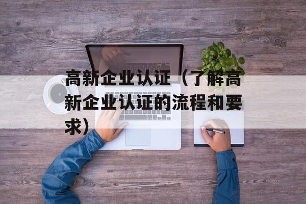 高新企业认证（了解高新企业认证的流程和要求）-第1张图片-