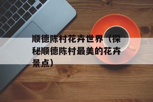 顺德陈村花卉世界（探秘顺德陈村最美的花卉景点）-第1张图片-