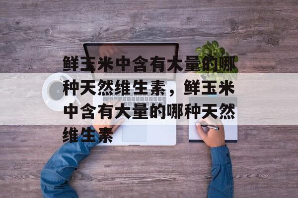 鲜玉米中含有大量的哪种天然维生素，鲜玉米中含有大量的哪种天然维生素-第1张图片-
