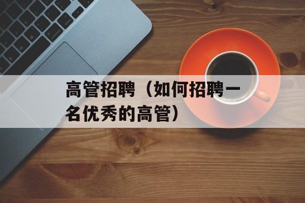 高管招聘（如何招聘一名优秀的高管）-第1张图片-