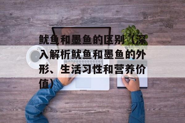鱿鱼和墨鱼的区别（深入解析鱿鱼和墨鱼的外形、生活习性和营养价值）-第1张图片-