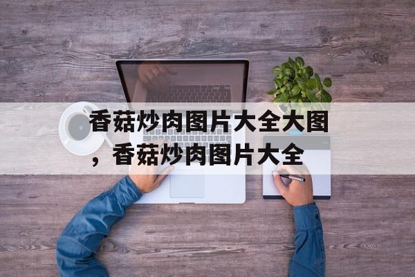 香菇炒肉图片大全大图，香菇炒肉图片大全-第1张图片-
