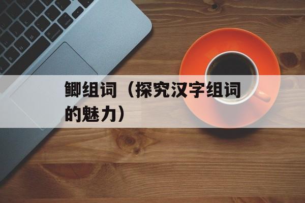 鲫组词（探究汉字组词的魅力）-第1张图片-