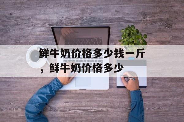 鲜牛奶价格多少钱一斤，鲜牛奶价格多少-第1张图片-