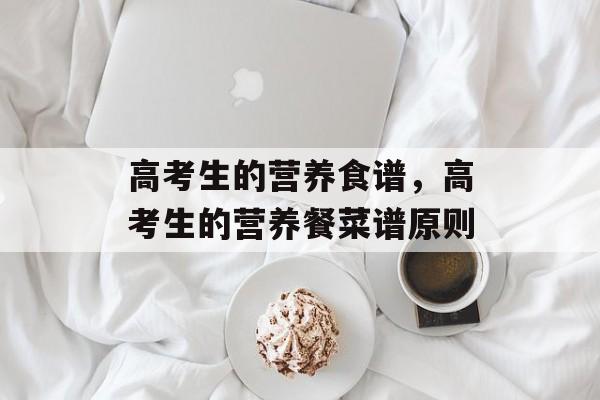 高考生的营养食谱，高考生的营养餐菜谱原则-第1张图片-