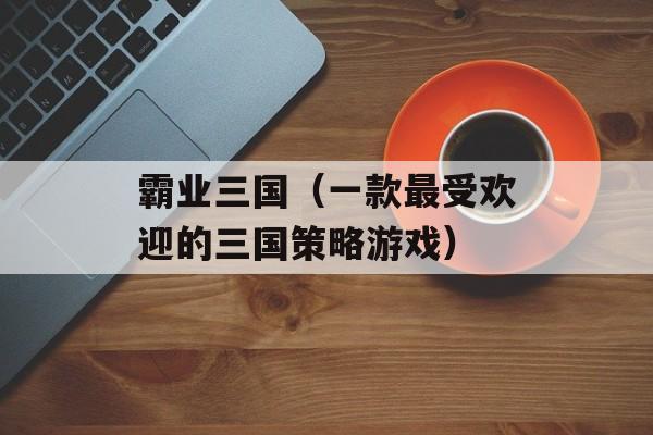 霸业三国（一款最受欢迎的三国策略游戏）-第1张图片-