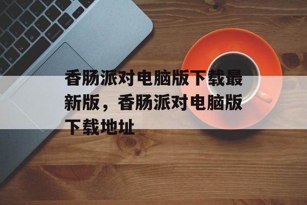 香肠派对电脑版下载最新版，香肠派对电脑版下载地址-第1张图片-
