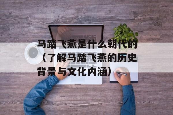 马踏飞燕是什么朝代的（了解马踏飞燕的历史背景与文化内涵）-第1张图片-