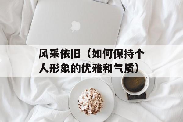 风采依旧（如何保持个人形象的优雅和气质）-第1张图片-