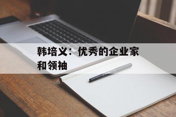 韩培义：优秀的企业家和领袖-第1张图片-