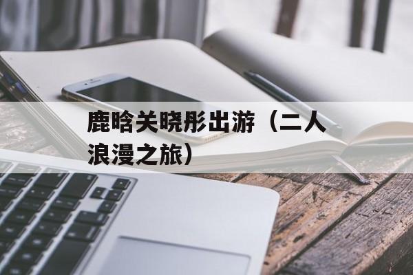鹿晗关晓彤出游（二人浪漫之旅）-第1张图片-