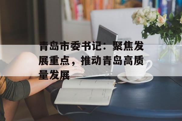 青岛市委书记：聚焦发展重点，推动青岛高质量发展-第1张图片-