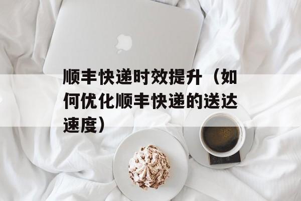 顺丰快递时效提升（如何优化顺丰快递的送达速度）-第1张图片-