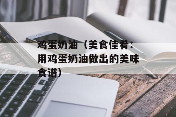 鸡蛋奶油（美食佳肴：用鸡蛋奶油做出的美味食谱）-第1张图片-