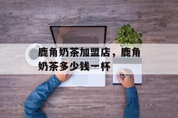 鹿角奶茶加盟店，鹿角奶茶多少钱一杯-第1张图片-