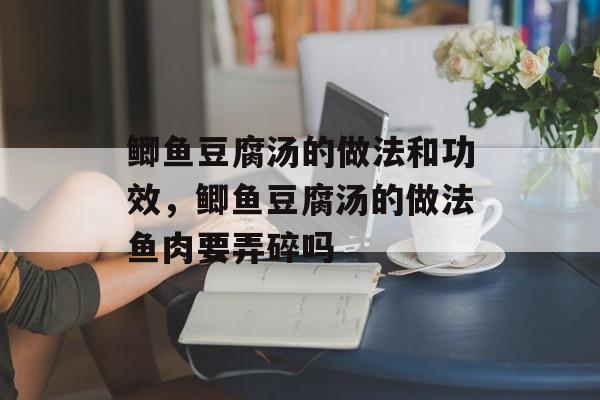 鲫鱼豆腐汤的做法和功效，鲫鱼豆腐汤的做法鱼肉要弄碎吗-第1张图片-