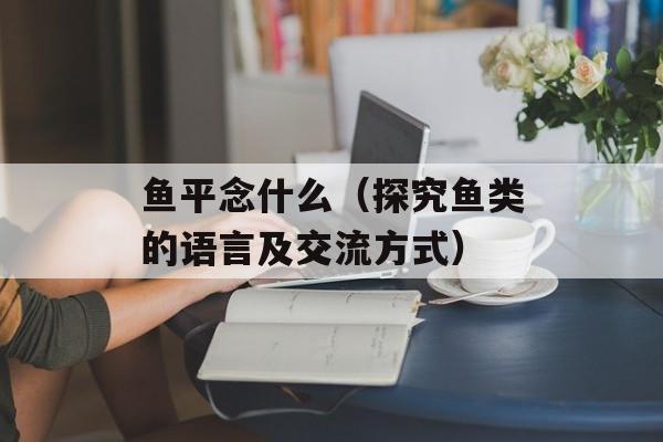 鱼平念什么（探究鱼类的语言及交流方式）-第1张图片-