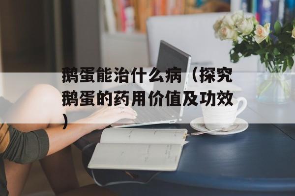 鹅蛋能治什么病（探究鹅蛋的药用价值及功效）-第1张图片-